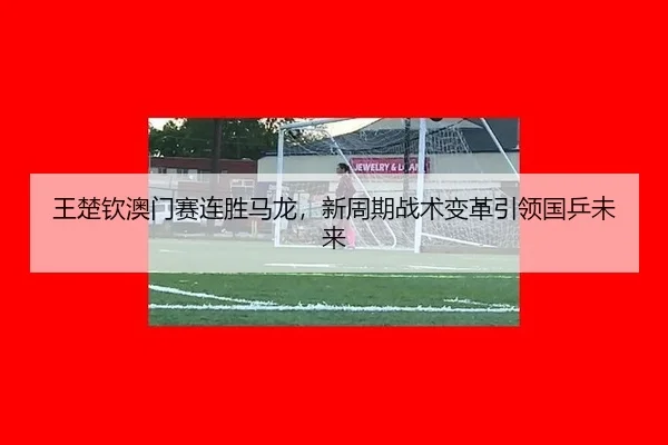 王楚钦澳门赛连胜马龙，新周期战术变革引领国乒未来