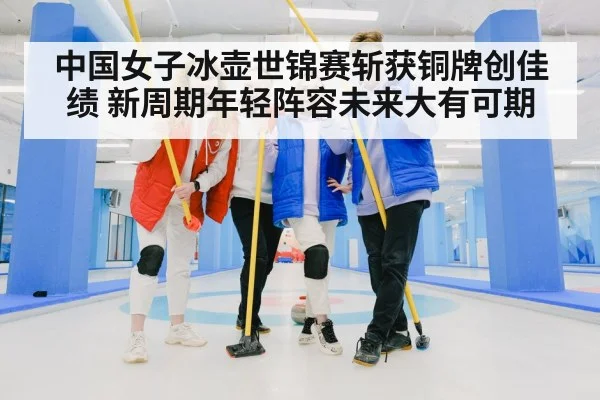 中国女子冰壶世锦赛斩获铜牌创佳绩 新周期年轻阵容未来大有可期