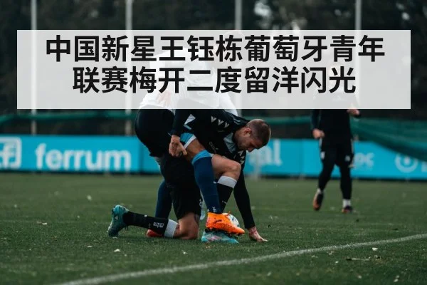 中国新星王钰栋葡萄牙青年联赛梅开二度留洋闪光